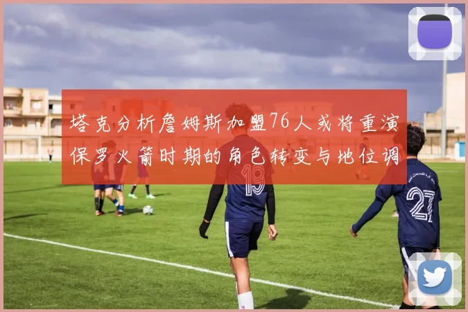 塔克分析詹姆斯加盟76人或将重演保罗火箭时期的角色转变与地位调整