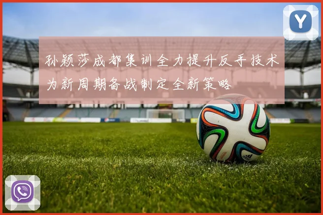 孙颖莎成都集训全力提升反手技术为新周期备战制定全新策略