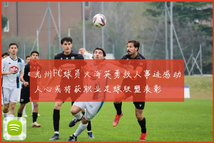 光州FC球员火海英勇救人事迹感动人心或将获职业足球联盟表彰