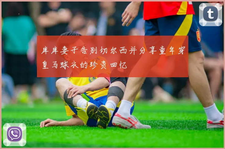 库库妻子告别切尔西并分享童年穿皇马球衣的珍贵回忆